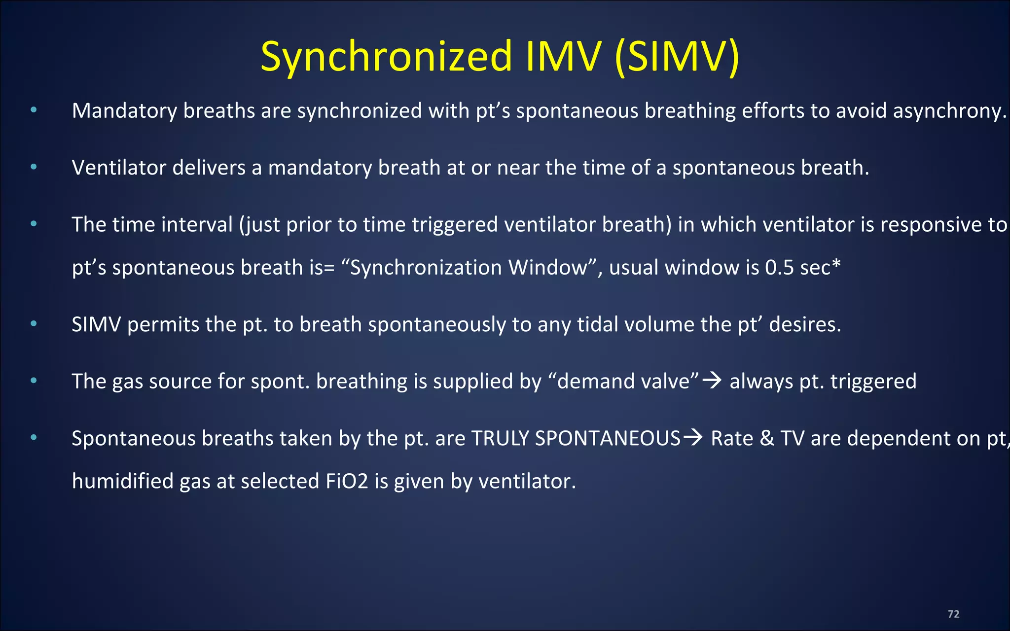 • Mandatory breaths are synchronized with pt’s spontaneous breathing efforts to avoid asynchrony.
• Ventilator delivers a mandatory breath at or near the time of a spontaneous breath.
• The time interval (just prior to time triggered ventilator breath) in which ventilator is responsive to
pt’s spontaneous breath is= “Synchronization Window”, usual window is 0.5 sec*
• SIMV permits the pt. to breath spontaneously to any tidal volume the pt’ desires.
• The gas source for spont. breathing is supplied by “demand valve” always pt. triggered
• Spontaneous breaths taken by the pt. are TRULY SPONTANEOUS Rate & TV are dependent on pt,
humidified gas at selected FiO2 is given by ventilator.
Synchronized IMV (SIMV)
 