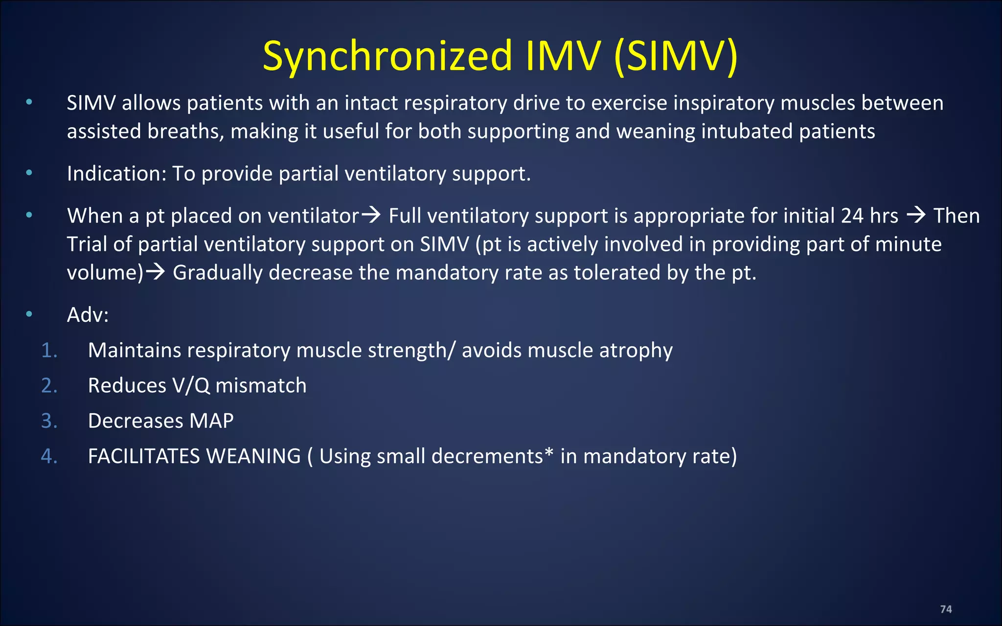 • SIMV allows patients with an intact respiratory drive to exercise inspiratory muscles between
assisted breaths, making it useful for both supporting and weaning intubated patients
• Indication: To provide partial ventilatory support.
• When a pt placed on ventilator Full ventilatory support is appropriate for initial 24 hrs  Then
Trial of partial ventilatory support on SIMV (pt is actively involved in providing part of minute
volume) Gradually decrease the mandatory rate as tolerated by the pt.
• Adv:
1. Maintains respiratory muscle strength/ avoids muscle atrophy
2. Reduces V/Q mismatch
3. Decreases MAP
4. FACILITATES WEANING ( Using small decrements* in mandatory rate)
Synchronized IMV (SIMV)
 