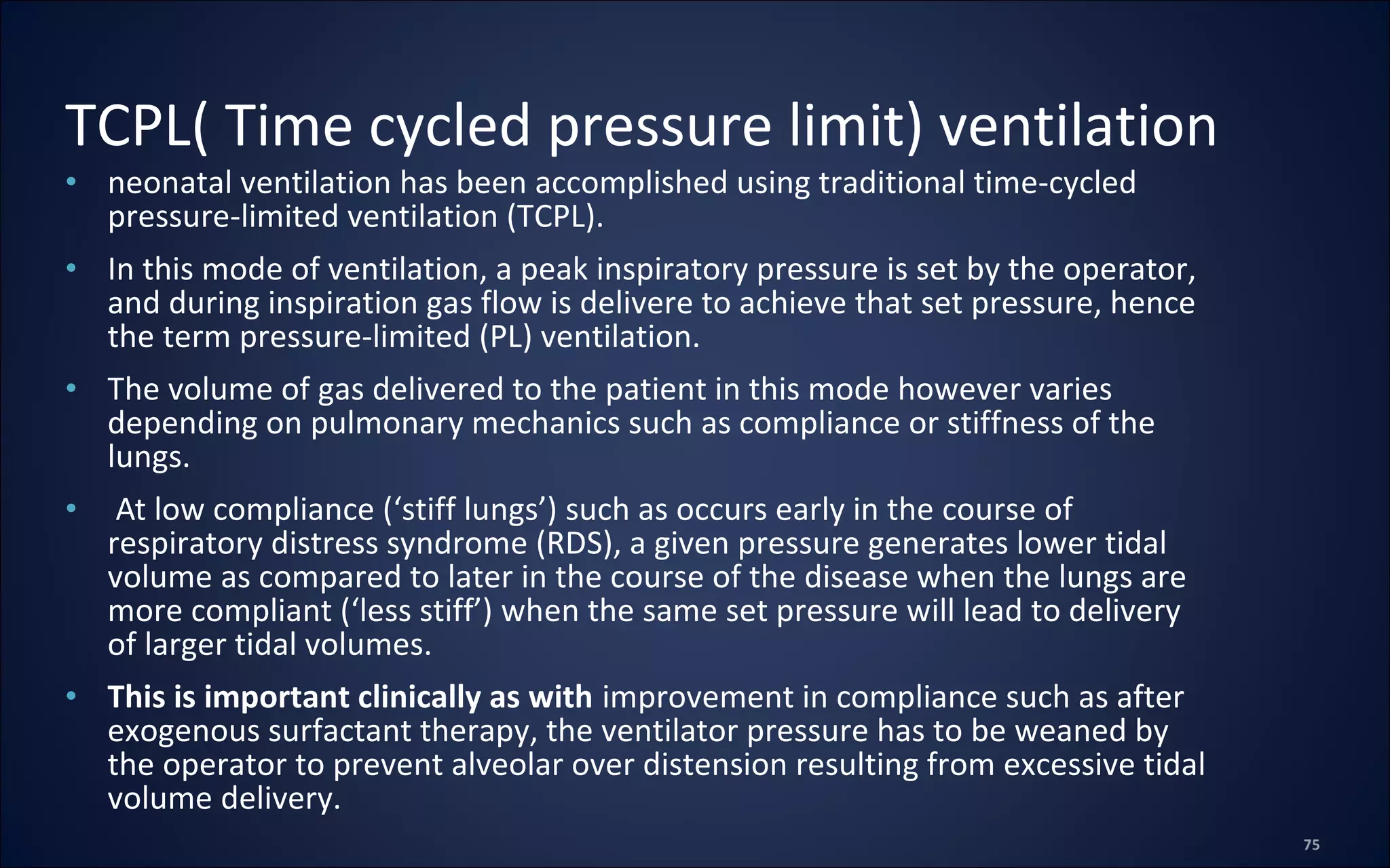 • neonatal ventilation has been accomplished using traditional time-cycled
pressure-limited ventilation (TCPL).
• In this mode of ventilation, a peak inspiratory pressure is set by the operator,
and during inspiration gas flow is delivere to achieve that set pressure, hence
the term pressure-limited (PL) ventilation.
• The volume of gas delivered to the patient in this mode however varies
depending on pulmonary mechanics such as compliance or stiffness of the
lungs.
• At low compliance (‘stiff lungs’) such as occurs early in the course of
respiratory distress syndrome (RDS), a given pressure generates lower tidal
volume as compared to later in the course of the disease when the lungs are
more compliant (‘less stiff’) when the same set pressure will lead to delivery
of larger tidal volumes.
• This is important clinically as with improvement in compliance such as after
exogenous surfactant therapy, the ventilator pressure has to be weaned by
the operator to prevent alveolar over distension resulting from excessive tidal
volume delivery.
TCPL( Time cycled pressure limit) ventilation
 