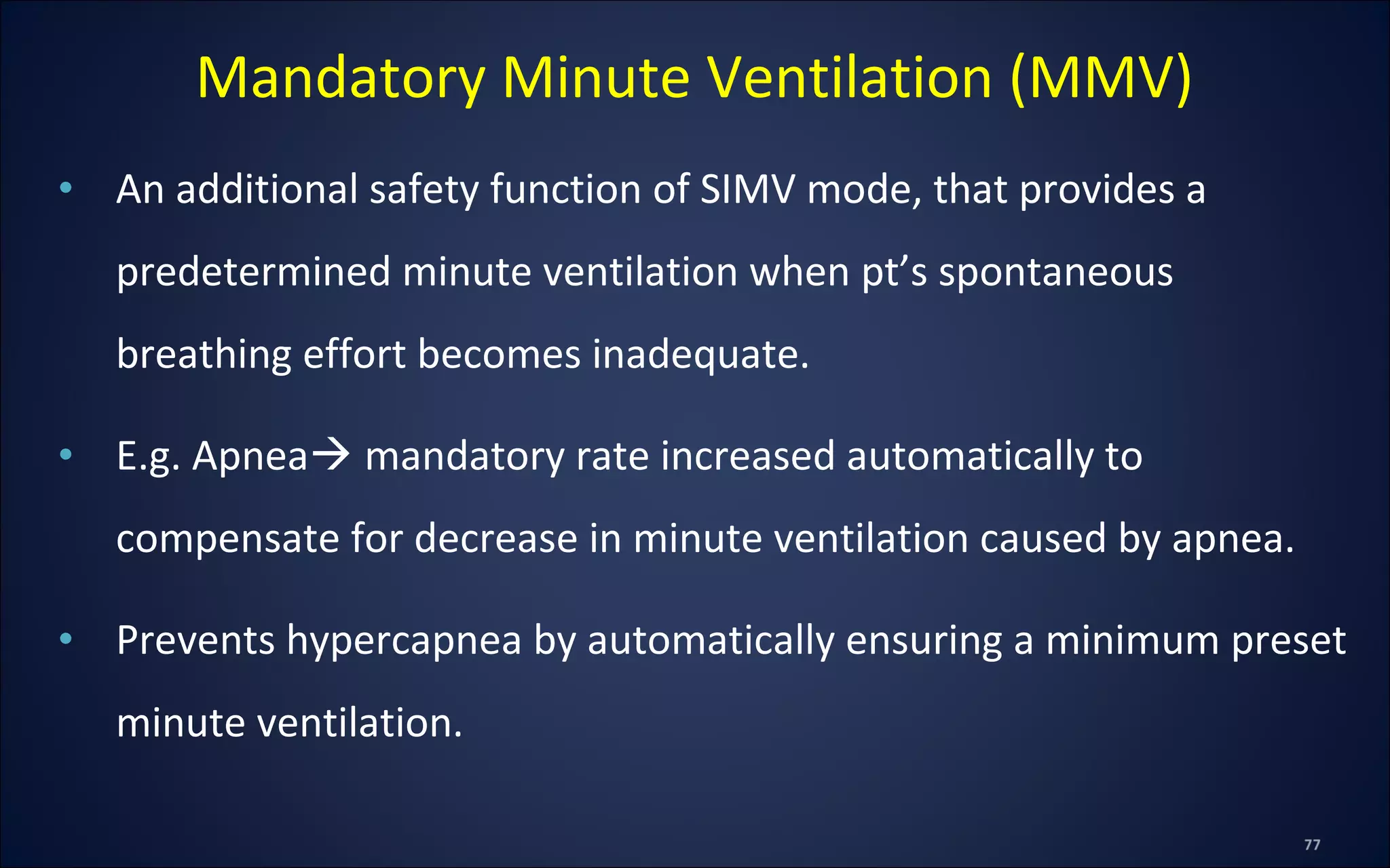 • An additional safety function of SIMV mode, that provides a
predetermined minute ventilation when pt’s spontaneous
breathing effort becomes inadequate.
• E.g. Apnea mandatory rate increased automatically to
compensate for decrease in minute ventilation caused by apnea.
• Prevents hypercapnea by automatically ensuring a minimum preset
minute ventilation.
Mandatory Minute Ventilation (MMV)
 