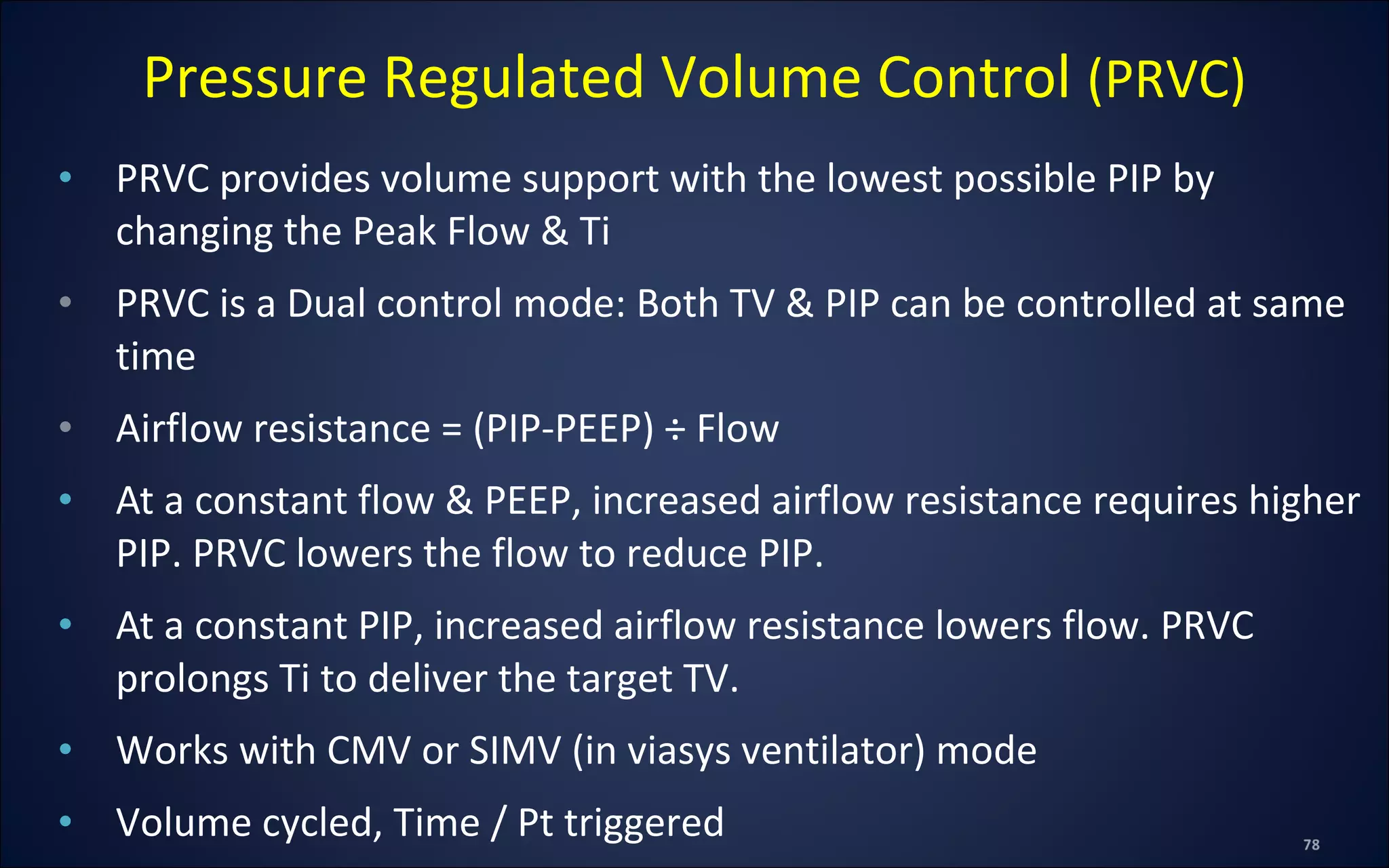 • PRVC provides volume support with the lowest possible PIP by
changing the Peak Flow & Ti
• PRVC is a Dual control mode: Both TV & PIP can be controlled at same
time
• Airflow resistance = (PIP-PEEP) ÷ Flow
• At a constant flow & PEEP, increased airflow resistance requires higher
PIP. PRVC lowers the flow to reduce PIP.
• At a constant PIP, increased airflow resistance lowers flow. PRVC
prolongs Ti to deliver the target TV.
• Works with CMV or SIMV (in viasys ventilator) mode
• Volume cycled, Time / Pt triggered
Pressure Regulated Volume Control (PRVC)
 