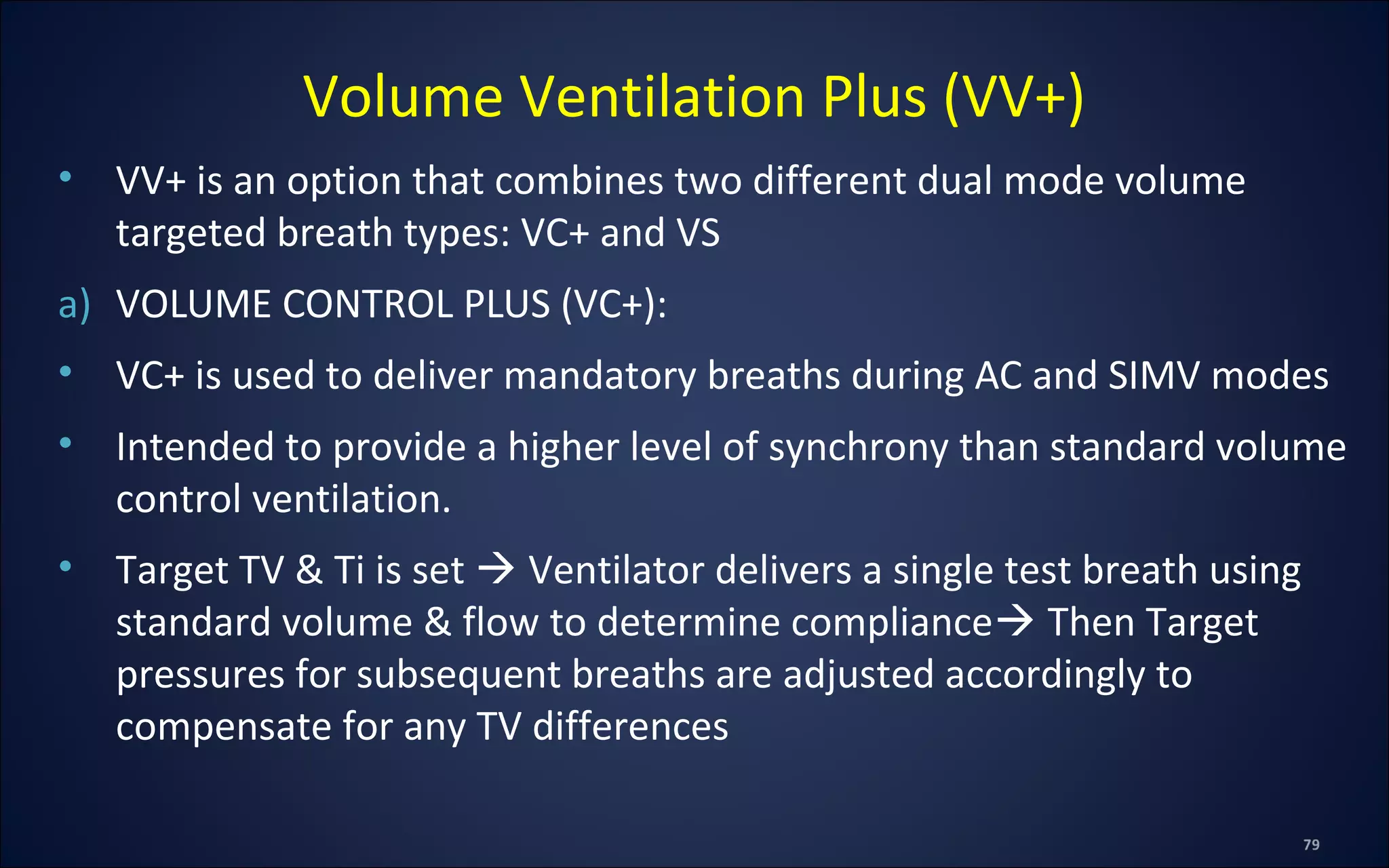• VV+ is an option that combines two different dual mode volume
targeted breath types: VC+ and VS
a) VOLUME CONTROL PLUS (VC+):
• VC+ is used to deliver mandatory breaths during AC and SIMV modes
• Intended to provide a higher level of synchrony than standard volume
control ventilation.
• Target TV & Ti is set  Ventilator delivers a single test breath using
standard volume & flow to determine compliance Then Target
pressures for subsequent breaths are adjusted accordingly to
compensate for any TV differences
Volume Ventilation Plus (VV+)
 
