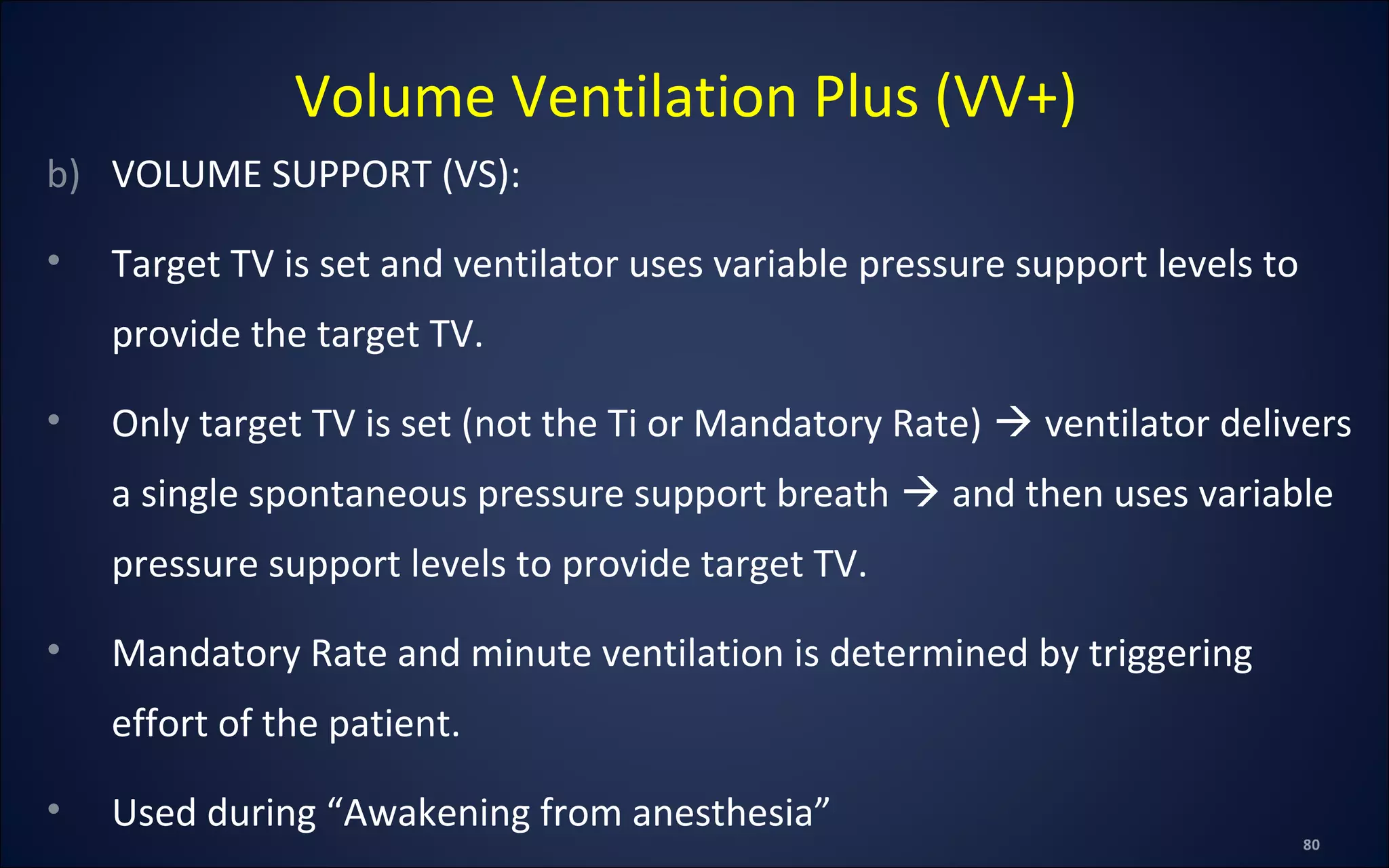 b) VOLUME SUPPORT (VS):
• Target TV is set and ventilator uses variable pressure support levels to
provide the target TV.
• Only target TV is set (not the Ti or Mandatory Rate)  ventilator delivers
a single spontaneous pressure support breath  and then uses variable
pressure support levels to provide target TV.
• Mandatory Rate and minute ventilation is determined by triggering
effort of the patient.
• Used during “Awakening from anesthesia”
Volume Ventilation Plus (VV+)
 