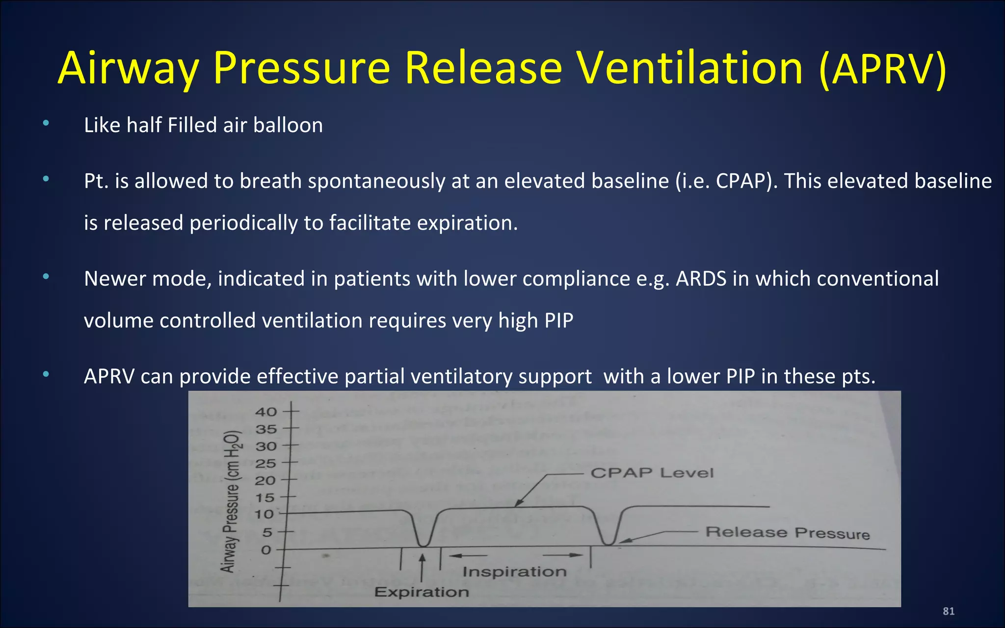• Like half Filled air balloon
• Pt. is allowed to breath spontaneously at an elevated baseline (i.e. CPAP). This elevated baseline
is released periodically to facilitate expiration.
• Newer mode, indicated in patients with lower compliance e.g. ARDS in which conventional
volume controlled ventilation requires very high PIP
• APRV can provide effective partial ventilatory support with a lower PIP in these pts.
Airway Pressure Release Ventilation (APRV)
 