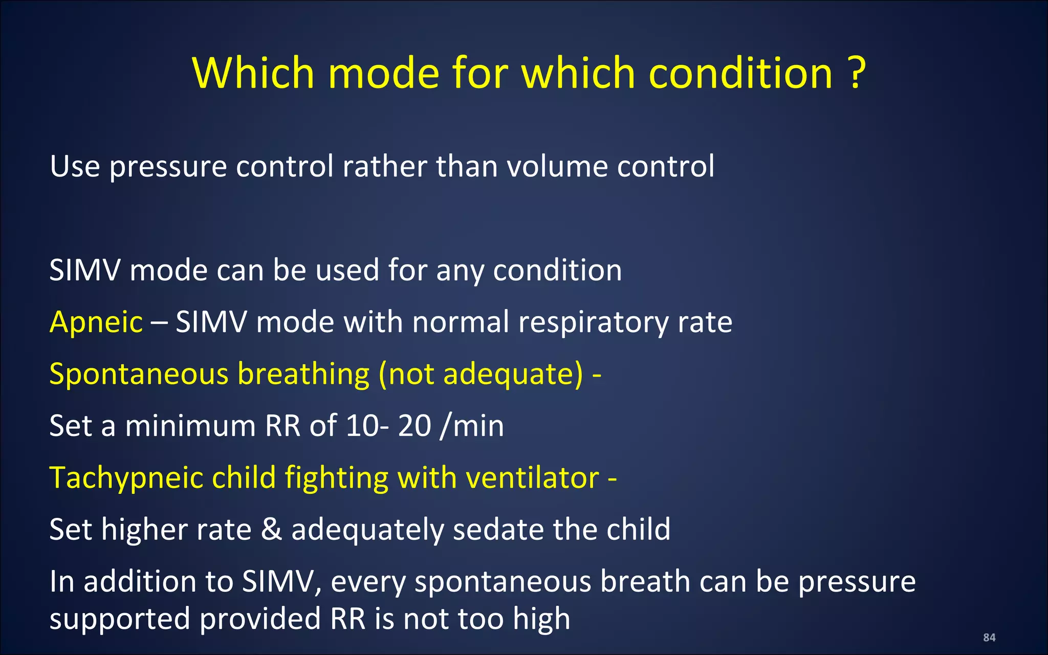 Use pressure control rather than volume control
SIMV mode can be used for any condition
Apneic – SIMV mode with normal respiratory rate
Spontaneous breathing (not adequate) -
Set a minimum RR of 10- 20 /min
Tachypneic child fighting with ventilator -
Set higher rate & adequately sedate the child
In addition to SIMV, every spontaneous breath can be pressure
supported provided RR is not too high
Which mode for which condition ?
 