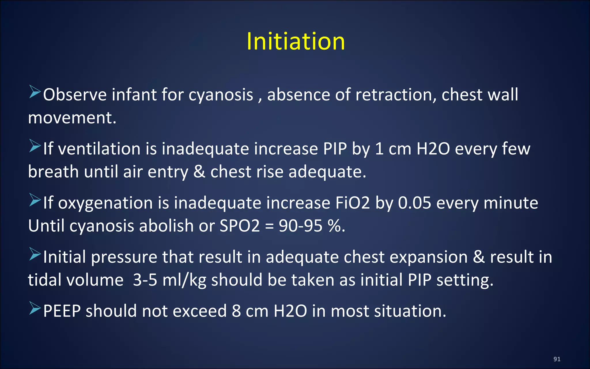 Observe infant for cyanosis , absence of retraction, chest wall
movement.
If ventilation is inadequate increase PIP by 1 cm H2O every few
breath until air entry & chest rise adequate.
If oxygenation is inadequate increase FiO2 by 0.05 every minute
Until cyanosis abolish or SPO2 = 90-95 %.
Initial pressure that result in adequate chest expansion & result in
tidal volume 3-5 ml/kg should be taken as initial PIP setting.
PEEP should not exceed 8 cm H2O in most situation.
Initiation
 