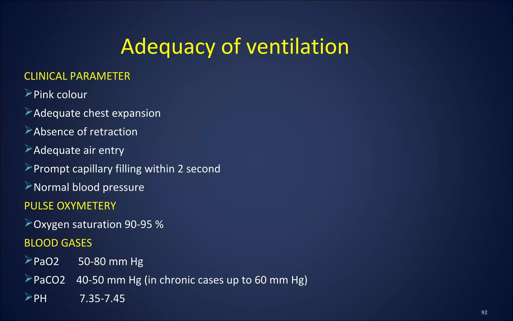 CLINICAL PARAMETER
Pink colour
Adequate chest expansion
Absence of retraction
Adequate air entry
Prompt capillary filling within 2 second
Normal blood pressure
PULSE OXYMETERY
Oxygen saturation 90-95 %
BLOOD GASES
PaO2 50-80 mm Hg
PaCO2 40-50 mm Hg (in chronic cases up to 60 mm Hg)
PH 7.35-7.45
Adequacy of ventilation
 