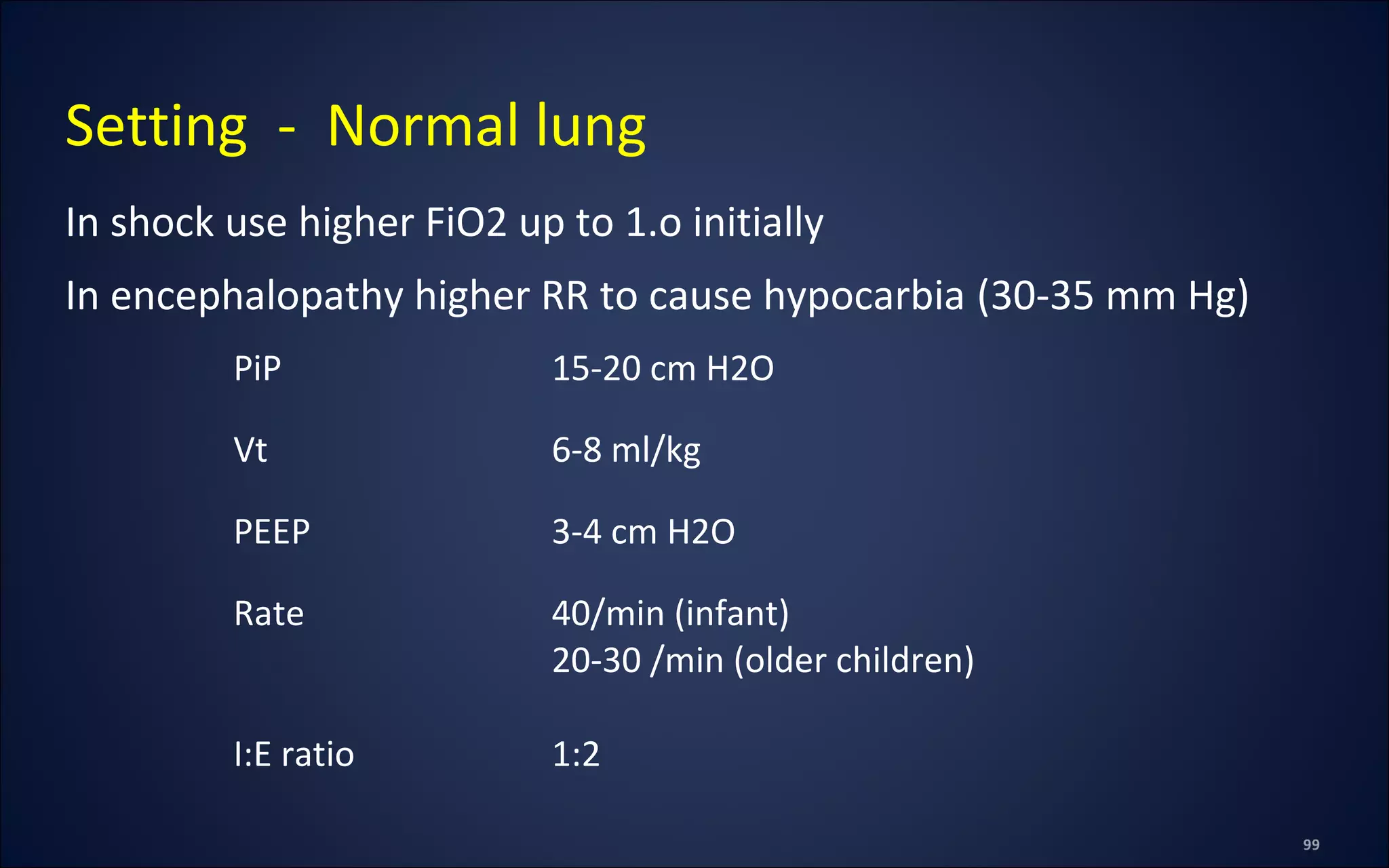 In shock use higher FiO2 up to 1.o initially
In encephalopathy higher RR to cause hypocarbia (30-35 mm Hg)
Setting - Normal lung
PiP 15-20 cm H2O
Vt 6-8 ml/kg
PEEP 3-4 cm H2O
Rate 40/min (infant)
20-30 /min (older children)
I:E ratio 1:2
 