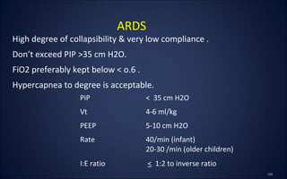 High degree of collapsibility & very low compliance .
Don’t exceed PIP >35 cm H2O.
FiO2 preferably kept below < o.6 .
Hypercapnea to degree is acceptable.
ARDS
PiP < 35 cm H2O
Vt 4-6 ml/kg
PEEP 5-10 cm H2O
Rate 40/min (infant)
20-30 /min (older children)
I:E ratio < 1:2 to inverse ratio
 