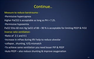 Measure to reduce barotrauma -
•Permissive hypercapnea
Higher PaCO2 is acceptable as long as PH > 7.25.
•Permissive hypoxemia
PaO2 55to 60 mm Hg SaO2 of 88 – 90 % is acceptable for limiting PEEP & FiO2
Inverse ratio ventilation-
•Ratio of 2:1 and 4:1
•Increase in mPaw during IRV help to reduce alveolar
•collapse , shunting, V/Q mismatch
•To achieve same ventilation you need lesser PIP & PEEP
•Auto PEEP – also reduce shunting & improve oxygenation
Continue..
 