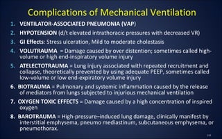 1. VENTILATOR-ASSOCIATED PNEUMONIA (VAP)
2. HYPOTENSION (d/t elevated intrathoracic pressures with decreased VR)
3. GI Effects: Stress ulceration, Mild to moderate cholestasis
4. VOLUTRAUMA = Damage caused by over distention; sometimes called high-
volume or high end-inspiratory volume injury
5. ATELECTOTRAUMA = Lung injury associated with repeated recruitment and
collapse, theoretically prevented by using adequate PEEP, sometimes called
low-volume or low end-expiratory volume injury
6. BIOTRAUMA = Pulmonary and systemic inflammation caused by the release
of mediators from lungs subjected to injurious mechanical ventilation
7. OXYGEN TOXIC EFFECTS = Damage caused by a high concentration of inspired
oxygen
8. BAROTRAUMA = High-pressure–induced lung damage, clinically manifest by
interstitial emphysema, pneumo mediastinum, subcutaneous emphysema, or
pneumothorax.
Complications of Mechanical Ventilation
 