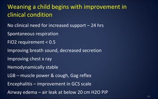 No clinical need for increased support – 24 hrs
Spontaneous respiration
FiO2 requirement < 0.5
Improving breath sound, decreased secretion
Improving chest x ray
Hemodynamically stable
LGB – muscle power & cough, Gag reflex
Encephalitis – improvement in GCS scale
Airway edema – air leak at below 20 cm H2O PiP
Weaning a child begins with improvement in
clinical condition
 
