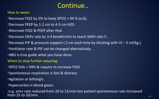 How to wean-
•Decrease FiO2 by 5% to keep SPO2 > 94 % (o.6).
•Decrease PEEP by 1-2 cm to 4-5 cm H20.
•Alternate FiO2 & PEEP after that.
•Decrease SiMV rate by 3-4 breath/min to reach SiMV rate 5 .
•Decrease PiP & pressure support ( 2 cm each time by titrating with Vt – 5 ml/kg ).
•Ventilator rate & PiP can be changed alternatively.
•ABG is true guide what you have done.
When to stop further weaning-
•SPO2 falls < 94% & require to increase FiO2.
•Spontaneous respiration is fast & distress.
•Agitation or lethargic.
•Hypercarbia in blood gases.
•e.g. simv rate reduced from 20 to 15/min but patient spontaneous rate increased
from 25 to 50/min.
Continue..
 