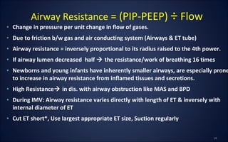 • Change in pressure per unit change in flow of gases.
• Due to friction b/w gas and air conducting system (Airways & ET tube)
• Airway resistance = inversely proportional to its radius raised to the 4th power.
• If airway lumen decreased half  the resistance/work of breathing 16 times
• Newborns and young infants have inherently smaller airways, are especially prone
to increase in airway resistance from inflamed tissues and secretions.
• High Resistance in dis. with airway obstruction like MAS and BPD
• During IMV: Airway resistance varies directly with length of ET & inversely with
internal diameter of ET
• Cut ET short*, Use largest appropriate ET size, Suction regularly
Airway Resistance = (PIP-PEEP) ÷ Flow
 
