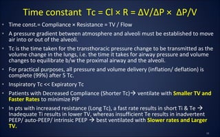 • Time const.= Compliance × Resistance = TV / Flow
• A pressure gradient between atmosphere and alveoli must be established to move
air into or out of the alveoli.
• Tc is the time taken for the transthoracic pressure change to be transmitted as the
volume change in the lungs, i.e. the time it takes for airway pressure and volume
changes to equilibrate b/w the proximal airway and the alveoli.
• For practical purposes, all pressure and volume delivery (inflation/ deflation) is
complete (99%) after 5 Tc.
• Inspiratory Tc << Expiratory Tc
• Patients with Decreased Compliance (Shorter Tc) ventilate with Smaller TV and
Faster Rates to minimize PIP
• In pts with increased resistance (Long Tc), a fast rate results in short Ti & Te 
Inadequate Ti results in lower TV, whereas insufficient Te results in inadvertent
PEEP/ auto-PEEP/ intrinsic PEEP  best ventilated with Slower rates and Larger
TV.
Time constant Tc = Cl × R = ∆V/∆P × ∆P/V
 