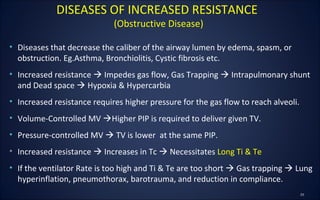 • Diseases that decrease the caliber of the airway lumen by edema, spasm, or
obstruction. Eg.Asthma, Bronchiolitis, Cystic fibrosis etc.
• Increased resistance  Impedes gas flow, Gas Trapping  Intrapulmonary shunt
and Dead space  Hypoxia & Hypercarbia
• Increased resistance requires higher pressure for the gas flow to reach alveoli.
• Volume-Controlled MV Higher PIP is required to deliver given TV.
• Pressure-controlled MV  TV is lower at the same PIP.
• Increased resistance  Increases in Tc  Necessitates Long Ti & Te
• If the ventilator Rate is too high and Ti & Te are too short  Gas trapping  Lung
hyperinflation, pneumothorax, barotrauma, and reduction in compliance.
DISEASES OF INCREASED RESISTANCE
(Obstructive Disease)
 