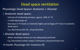 Physiologic Dead Space= Anatomic + Alveolar
1.Anatomic dead space:
• Volume of conducting airways, approx. 30% of TV
• 1 ml/lb ideal body wt
• Decrease in TV leads to relatively higher percentage of TV lost in anatomic
dead space
• E.g. Neuromuscular dis., Drug Overdose
1.Alveolar dead space:
• When ventilated alveoli are not adequately perfused
• E.g. Decreased cardiac output, Pulmonary vasoconstriction etc.
•In health, Physiologic DS= Anatomic DS
Dead space ventilation
 