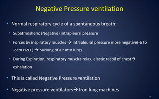 • Normal respiratory cycle of a spontaneous breath:
• Subatmosheric (Negative) intrapleural pressure
• Forces by inspiratory muscles  intrapleural pressure more negative(-6 to
-8cm H2O )  Sucking of air into lungs
• During Expiration, respiratory muscles relax, elastic recoil of chest
exhalation
• This is called Negative Pressure ventilation
• Negative pressure ventilators Iron lung machines
Negative Pressure ventilation
 