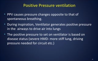 • PPV causes pressure changes opposite to that of
spontaneous breathing.
• During inspiration, Ventilator generates positive pressure
in the airways to drive air into lungs
• The positive pressure to set on ventilator is based on
disease status (severe HMD- more stiff lung, driving
pressure needed for circuit etc.)
Positive Pressure ventilation
 