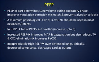 • PEEP in part determines Lung volume during expiratory phase,
improves ventilation perfusion mismatch & prevents alveolar collapse
• A minimum physiological PEEP of 3 cmH2O should be used in most
newborns/Infants
• In HMD Initial PEEP= 4-5 cmH2O (increase upto 8)
• Increased PEEP improves MAP & oxygenation but also reduces TV
& CO2 elimination Increases PaCO2
• Inappropriately High PEEP over distended lungs, airleaks,
decreased compliance, decreased cardiac output
PEEP
 