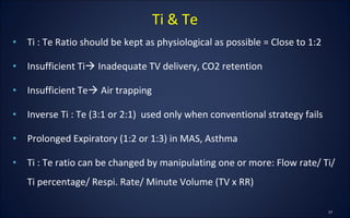 • Ti : Te Ratio should be kept as physiological as possible = Close to 1:2
• Insufficient Ti Inadequate TV delivery, CO2 retention
• Insufficient Te Air trapping
• Inverse Ti : Te (3:1 or 2:1) used only when conventional strategy fails
• Prolonged Expiratory (1:2 or 1:3) in MAS, Asthma
• Ti : Te ratio can be changed by manipulating one or more: Flow rate/ Ti/
Ti percentage/ Respi. Rate/ Minute Volume (TV x RR)
Ti & Te
 