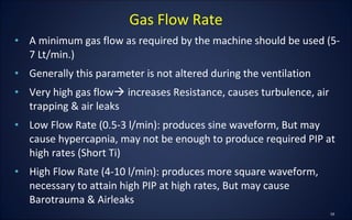 • A minimum gas flow as required by the machine should be used (5-
7 Lt/min.)
• Generally this parameter is not altered during the ventilation
• Very high gas flow increases Resistance, causes turbulence, air
trapping & air leaks
• Low Flow Rate (0.5-3 l/min): produces sine waveform, But may
cause hypercapnia, may not be enough to produce required PIP at
high rates (Short Ti)
• High Flow Rate (4-10 l/min): produces more square waveform,
necessary to attain high PIP at high rates, But may cause
Barotrauma & Airleaks
Gas Flow Rate
 
