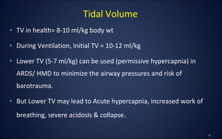 • TV in health= 8-10 ml/kg body wt
• During Ventilation, Initial TV = 10-12 ml/kg
• Lower TV (5-7 ml/kg) can be used (permissive hypercapnia) in
ARDS/ HMD to minimize the airway pressures and risk of
barotrauma.
• But Lower TV may lead to Acute hypercapnia, increased work of
breathing, severe acidosis & collapse.
Tidal Volume
 