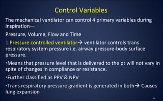 The mechanical ventilator can control 4 primary variables during
inspiration—
Pressure, Volume, Flow and Time
1.Pressure controlled ventilator ventilator controls trans
respiratory system pressure i.e. airway pressure-body surface
pressure.
•Means that pressure level that is delivered to the pt will not vary in
spite of changes in compliance or resistance.
•Further classified as PPV & NPV
•Trans respiratory pressure gradient is generated in both Causes
lung expansion
Control Variables
 