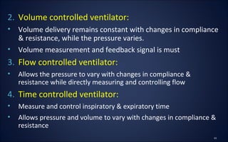 2. Volume controlled ventilator:
• Volume delivery remains constant with changes in compliance
& resistance, while the pressure varies.
• Volume measurement and feedback signal is must
3. Flow controlled ventilator:
• Allows the pressure to vary with changes in compliance &
resistance while directly measuring and controlling flow
4. Time controlled ventilator:
• Measure and control inspiratory & expiratory time
• Allows pressure and volume to vary with changes in compliance &
resistance
 