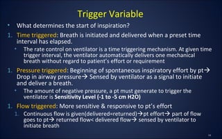 • What determines the start of inspiration?
1. Time triggered: Breath is initiated and delivered when a preset time
interval has elapsed.
• The rate control on ventilator is a time triggering mechanism. At given time
trigger interval, the ventilator automatically delivers one mechanical
breath without regard to patient’s effort or requirement
1. Pressure triggered: Beginning of spontaneous inspiratory effort by pt
Drop in airway pressure Sensed by ventilator as a signal to initiate
and deliver a breath.
• The amount of negative pressure, a pt must generate to trigger the
ventilator is Sensitivity Level (-1 to -5 cm H2O)
1. Flow triggered: More sensitive & responsive to pt’s effort
1. Continuous flow is given(delivered=returned)pt effort part of flow
goes to pt returned flow< delivered flow sensed by ventilator to
initiate breath
Trigger Variable
 