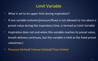 • What is set to its upper limit during inspiration?
• If one variable (volume/pressure/flow) is not allowed to rise above a
preset value during the inspiratory time, is termed as Limit Variable
• Inspiration does not end when this variable reaches its preset value,
breath delivery continues, but the variable is held at the fixed preset
value(max.)
• Pressure limited/ Volume limited/ Flow limited
Limit Variable
 