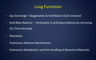 • Gas Exchange– Oxygenation & Ventilation (CO2 removal)
• Acid-Base Balance -- Participate in acid-base balance by removing
CO2 from the body
• Phonation
• Pulmonary Defense Mechanisms
• Pulmonary Metabolism and the Handling of Bioactive Materials
Lung Functions
 