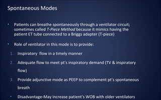 • Patients can breathe spontaneously through a ventilator circuit;
sometimes called T-Piece Method because it mimics having the
patient ET tube connected to a Briggs adapter (T-piece)
• Role of ventilator in this mode is to provide:
1. Inspiratory flow in a timely manner
2. Adequate flow to meet pt’s inspiratory demand (TV & inspiratory
flow)
3. Provide adjunctive mode as PEEP to complement pt’s spontaneous
breath
• Disadvantage-May increase patient’s WOB with older ventilators
Spontaneous Modes
 