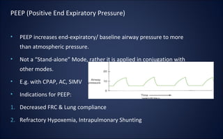 • PEEP increases end-expiratory/ baseline airway pressure to more
than atmospheric pressure.
• Not a “Stand-alone” Mode, rather it is applied in conjugation with
other modes.
• E.g. with CPAP, AC, SIMV
• Indications for PEEP:
1. Decreased FRC & Lung compliance
2. Refractory Hypoxemia, Intrapulmonary Shunting
PEEP (Positive End Expiratory Pressure)
 
