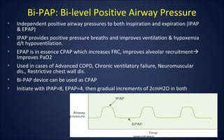 • Independent positive airway pressures to both inspiration and expiration (IPAP
& EPAP)
• IPAP provides positive pressure breaths and improves ventilation & hypoxemia
d/t hypoventilation.
• EPAP is in essence CPAP which increases FRC, improves alveolar recruitment
Improves PaO2
• Used in cases of Advanced COPD, Chronic ventilatory failure, Neuromuscular
dis., Restrictive chest wall dis.
• Bi-PAP device can be used as CPAP
• Initiate with IPAP=8, EPAP=4, then gradual increments of 2cmH2O in both
Bi-PAP: Bi-level Positive Airway Pressure
 
