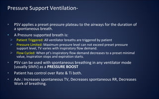 • PSV applies a preset pressure plateau to the airways for the duration of
a spontaneous breath.
• A Pressure supported breath is:
 Patient Triggered: All ventilator breaths are triggered by patient
 Pressure Limited: Maximum pressure level can not exceed preset pressure
support level, TV varies with inspiratory flow demand.
 Flow Cycled: When pt’s inspiratory flow demand decreases to a preset minimal
value, inspiration stops and expiration starts.
• PSV can be used with spontaneous breathing in any ventilator mode
(usually SIMV) as a PRESSURE BOOST
• Patient has control over Rate & Ti both.
• Adv.: Increases spontaneous TV, Decreases spontaneous RR, Decreases
Work of breathing.
Pressure Support Ventilation-
 