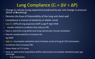 • Change in volume (Lung expansion) produced by per unit change in pressure
(Work of Breathing)
• Denotes the Ease of Distensibility of the lung and chest wall
• Compliance is inverse of elasticity or elastic recoil
• Low CL= Difficult lung expansion (Stiff Lung) High WOB
1. Usually related to condition that reduces FRC
2. Have a restrictive lung defect,low lung volume,low minute ventilation
3. May be compensated by increased rate.
Eg.HMD
• High CL= Incomplete exhalation (lack of elastic recoil of lung) & CO2 elimination.
1. Conditions that increases FRC.
2. Steep slope on P-V curve.
3. Have an obstructive lung defect,airflow obstruction,incomplete exhalation,poor gas
exchange.
• E.g. Emphysema
Lung Compliance (CL = ΔV ÷ ΔP)
 