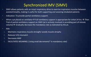 • SIMV allows patients with an intact respiratory drive to exercise inspiratory muscles between
assisted breaths, making it useful for both supporting and weaning intubated patients
• Indication: To provide partial ventilatory support.
• When a pt placed on ventilator Full ventilatory support is appropriate for initial 24 hrs  Then
Trial of partial ventilatory support on SIMV (pt is actively involved in providing part of minute
volume) Gradually decrease the mandatory rate as tolerated by the pt.
• Adv:
1. Maintains respiratory muscle strength/ avoids muscle atrophy
2. Reduces V/Q mismatch
3. Decreases MAP
4. FACILITATES WEANING ( Using small decrements* in mandatory rate)
Synchronized IMV (SIMV)
 