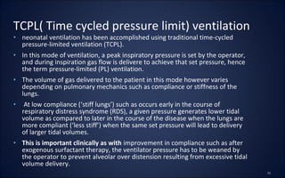 • neonatal ventilation has been accomplished using traditional time-cycled
pressure-limited ventilation (TCPL).
• In this mode of ventilation, a peak inspiratory pressure is set by the operator,
and during inspiration gas flow is delivere to achieve that set pressure, hence
the term pressure-limited (PL) ventilation.
• The volume of gas delivered to the patient in this mode however varies
depending on pulmonary mechanics such as compliance or stiffness of the
lungs.
• At low compliance (‘stiff lungs’) such as occurs early in the course of
respiratory distress syndrome (RDS), a given pressure generates lower tidal
volume as compared to later in the course of the disease when the lungs are
more compliant (‘less stiff’) when the same set pressure will lead to delivery
of larger tidal volumes.
• This is important clinically as with improvement in compliance such as after
exogenous surfactant therapy, the ventilator pressure has to be weaned by
the operator to prevent alveolar over distension resulting from excessive tidal
volume delivery.
TCPL( Time cycled pressure limit) ventilation
 