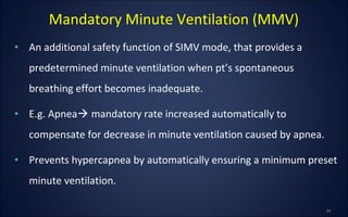• An additional safety function of SIMV mode, that provides a
predetermined minute ventilation when pt’s spontaneous
breathing effort becomes inadequate.
• E.g. Apnea mandatory rate increased automatically to
compensate for decrease in minute ventilation caused by apnea.
• Prevents hypercapnea by automatically ensuring a minimum preset
minute ventilation.
Mandatory Minute Ventilation (MMV)
 