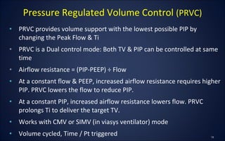 • PRVC provides volume support with the lowest possible PIP by
changing the Peak Flow & Ti
• PRVC is a Dual control mode: Both TV & PIP can be controlled at same
time
• Airflow resistance = (PIP-PEEP) ÷ Flow
• At a constant flow & PEEP, increased airflow resistance requires higher
PIP. PRVC lowers the flow to reduce PIP.
• At a constant PIP, increased airflow resistance lowers flow. PRVC
prolongs Ti to deliver the target TV.
• Works with CMV or SIMV (in viasys ventilator) mode
• Volume cycled, Time / Pt triggered
Pressure Regulated Volume Control (PRVC)
 