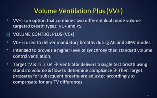 • VV+ is an option that combines two different dual mode volume
targeted breath types: VC+ and VS
a) VOLUME CONTROL PLUS (VC+):
• VC+ is used to deliver mandatory breaths during AC and SIMV modes
• Intended to provide a higher level of synchrony than standard volume
control ventilation.
• Target TV & Ti is set  Ventilator delivers a single test breath using
standard volume & flow to determine compliance Then Target
pressures for subsequent breaths are adjusted accordingly to
compensate for any TV differences
Volume Ventilation Plus (VV+)
 