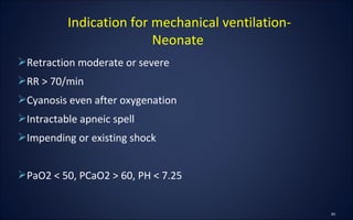 Retraction moderate or severe
RR > 70/min
Cyanosis even after oxygenation
Intractable apneic spell
Impending or existing shock
PaO2 < 50, PCaO2 > 60, PH < 7.25
Indication for mechanical ventilation-
Neonate
 