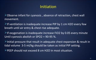 Observe infant for cyanosis , absence of retraction, chest wall
movement.
If ventilation is inadequate increase PIP by 1 cm H2O every few
breath until air entry & chest rise adequate.
If oxygenation is inadequate increase FiO2 by 0.05 every minute
Until cyanosis abolish or SPO2 = 90-95 %.
Initial pressure that result in adequate chest expansion & result in
tidal volume 3-5 ml/kg should be taken as initial PIP setting.
PEEP should not exceed 8 cm H2O in most situation.
Initiation
 