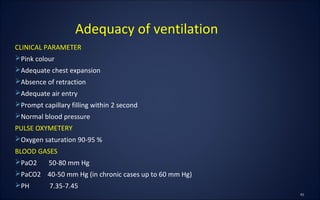 CLINICAL PARAMETER
Pink colour
Adequate chest expansion
Absence of retraction
Adequate air entry
Prompt capillary filling within 2 second
Normal blood pressure
PULSE OXYMETERY
Oxygen saturation 90-95 %
BLOOD GASES
PaO2 50-80 mm Hg
PaCO2 40-50 mm Hg (in chronic cases up to 60 mm Hg)
PH 7.35-7.45
Adequacy of ventilation
 