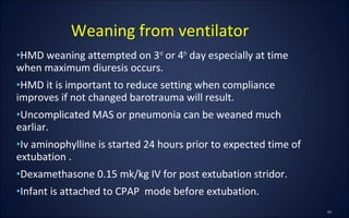 •HMD weaning attempted on 3rd
or 4th
day especially at time
when maximum diuresis occurs.
•HMD it is important to reduce setting when compliance
improves if not changed barotrauma will result.
•Uncomplicated MAS or pneumonia can be weaned much
earliar.
•Iv aminophylline is started 24 hours prior to expected time of
extubation .
•Dexamethasone 0.15 mk/kg IV for post extubation stridor.
•Infant is attached to CPAP mode before extubation.
Weaning from ventilator
 