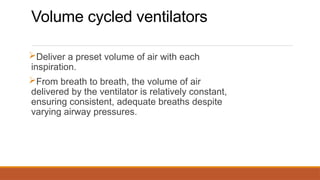 Volume cycled ventilators
Deliver a preset volume of air with each
inspiration.
From breath to breath, the volume of air
delivered by the ventilator is relatively constant,
ensuring consistent, adequate breaths despite
varying airway pressures.
 