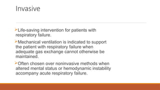 Invasive
Life-saving intervention for patients with
respiratory failure.
Mechanical ventilation is indicated to support
the patient with respiratory failure when
adequate gas exchange cannot otherwise be
maintained.
Often chosen over noninvasive methods when
altered mental status or hemodynamic instability
accompany acute respiratory failure.
 