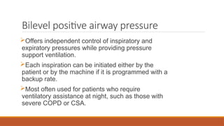 Bilevel positive airway pressure
Offers independent control of inspiratory and
expiratory pressures while providing pressure
support ventilation.
Each inspiration can be initiated either by the
patient or by the machine if it is programmed with a
backup rate.
Most often used for patients who require
ventilatory assistance at night, such as those with
severe COPD or CSA.
 