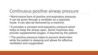 Continuous positive airway pressure
Noninvasive form of positive end-expiratory pressure.
It can be given through a ventilator as a separate
mode. It can also be delivered by a machine.
It provides a constant end-expiratory pressure which
helps to keep the airway open. Some machines also
provide supplemental oxygen, if required by the patient.
The positive pressure helps to prevent obstruction
while the patient is sleeping and allows for effective
ventilation and oxygenation.
 